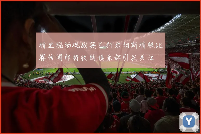 特里现场观战英乙科尔切斯特联比赛传闻即将收购俱乐部引发关注