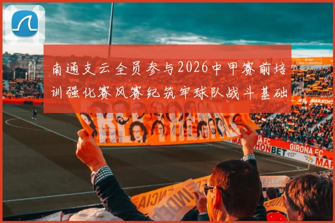 南通支云全员参与2026中甲赛前培训强化赛风赛纪筑牢球队战斗基础