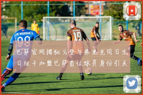 巴萨官网揭秘戈登与弗里克同日生日纽卡加盟巴萨首位球员身份引关注