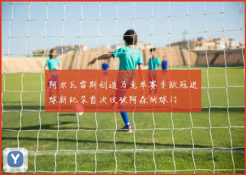 阿尔瓦雷斯创造马竞单赛季欧冠进球新纪录首次攻破阿森纳球门