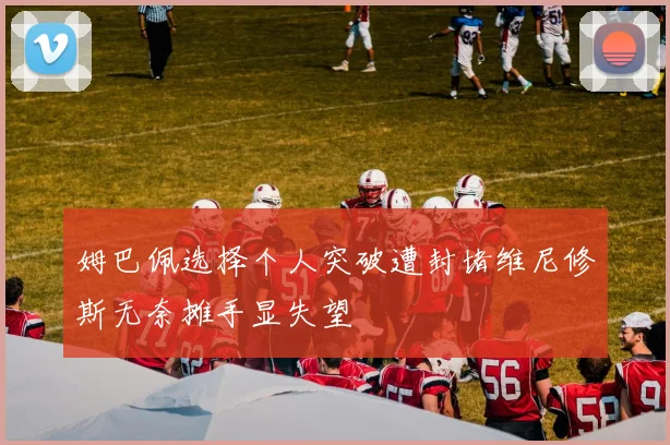 姆巴佩选择个人突破遭封堵维尼修斯无奈摊手显失望