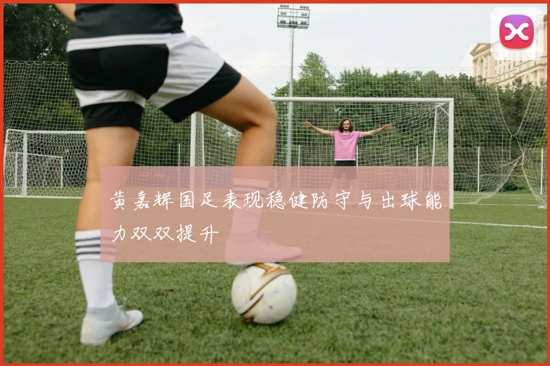 黄嘉辉国足表现稳健防守与出球能力双双提升