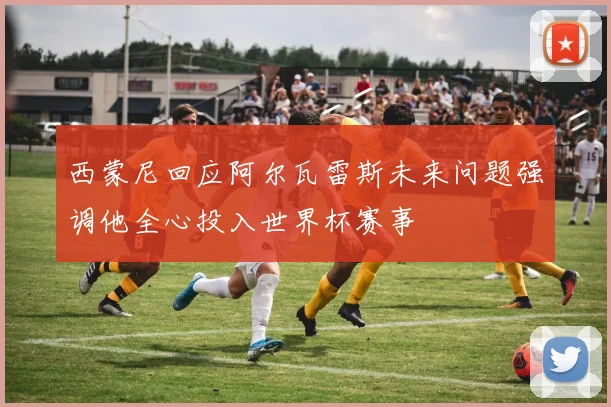 西蒙尼回应阿尔瓦雷斯未来问题强调他全心投入世界杯赛事