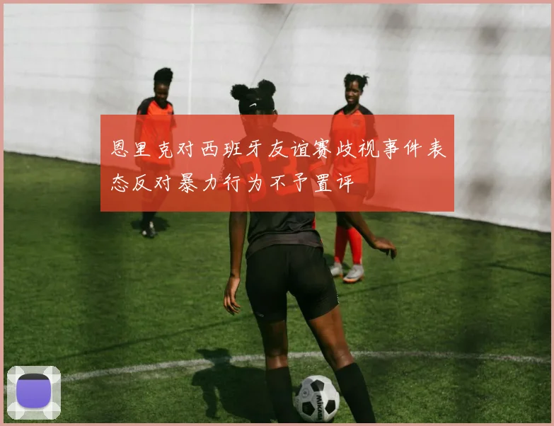 恩里克对西班牙友谊赛歧视事件表态反对暴力行为不予置评