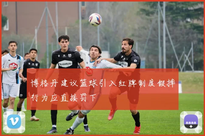 博格丹建议篮球引入红牌制度假摔行为应直接罚下