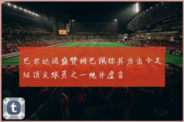 巴尔达诺盛赞姆巴佩称其为当今足坛顶尖球员之一绝非虚言