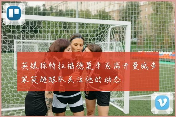 英媒称特拉福德夏季或离开曼城多家英超球队关注他的动态