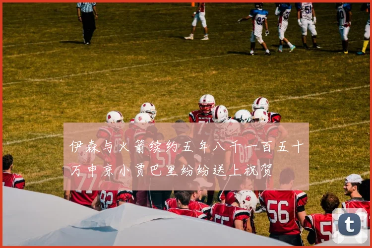 伊森与火箭续约五年八千一百五十万申京小贾巴里纷纷送上祝贺