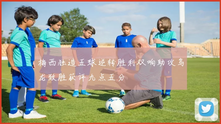 梅西独造五球逆转胜利双响助攻乌龙致胜获评九点五分
