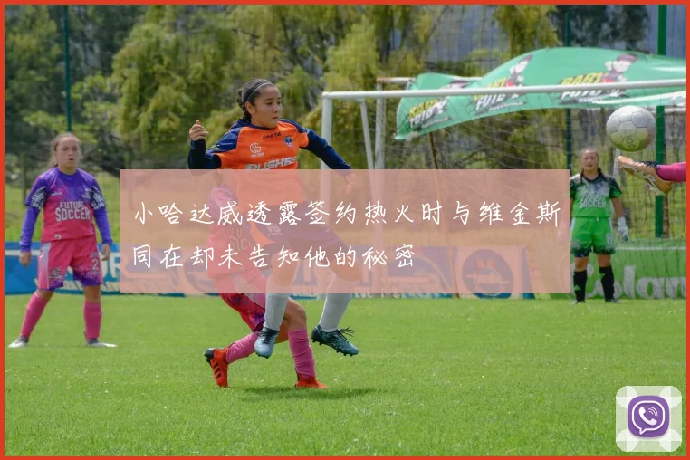 小哈达威透露签约热火时与维金斯同在却未告知他的秘密