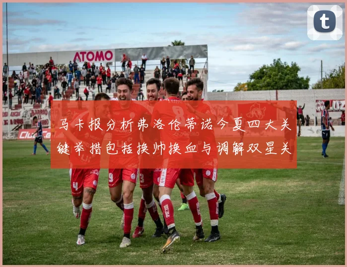 马卡报分析弗洛伦蒂诺今夏四大关键举措包括换帅换血与调解双星关系