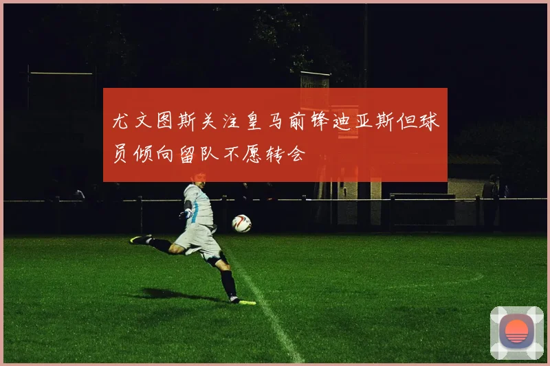 尤文图斯关注皇马前锋迪亚斯但球员倾向留队不愿转会