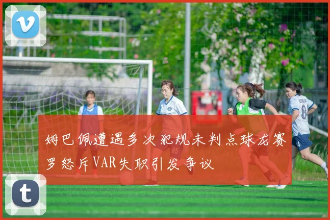 姆巴佩遭遇多次犯规未判点球龙赛罗怒斥VAR失职引发争议