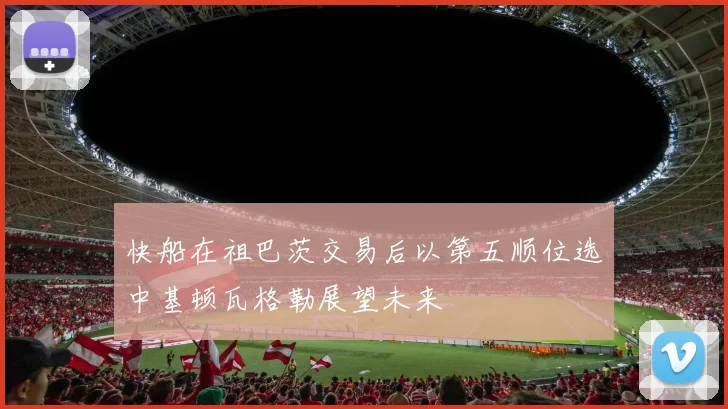 快船在祖巴茨交易后以第五顺位选中基顿瓦格勒展望未来