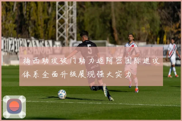 梅西助攻破门助力迈阿密国际进攻体系全面升级展现强大实力