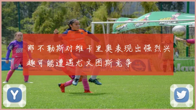 那不勒斯对维卡里奥表现出强烈兴趣可能遭遇尤文图斯竞争